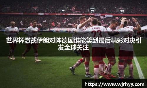 世界杯激战伊朗对阵德国谁能笑到最后精彩对决引发全球关注
