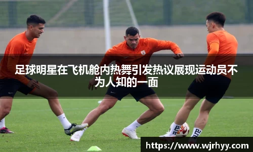 足球明星在飞机舱内热舞引发热议展现运动员不为人知的一面