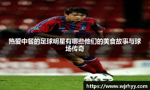 热爱中餐的足球明星有哪些他们的美食故事与球场传奇