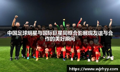 中国足球明星与国际巨星同框合影展现友谊与合作的美好瞬间
